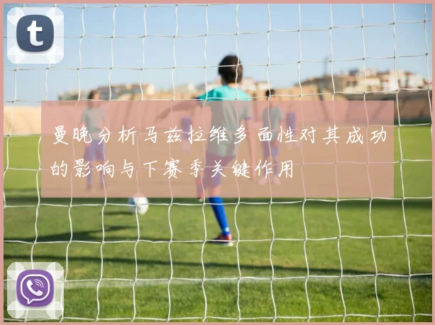 曼晚分析马兹拉维多面性对其成功的影响与下赛季关键作用
