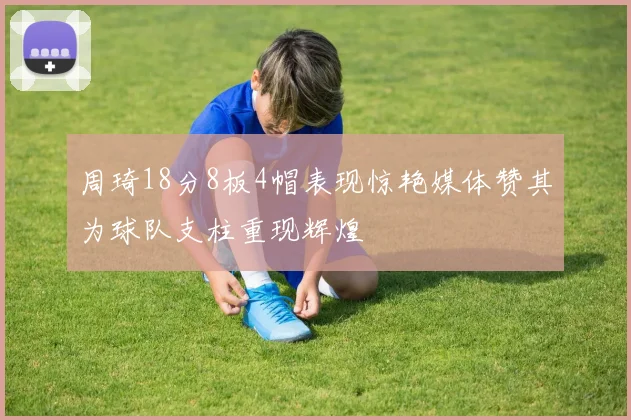 周琦18分8板4帽表现惊艳媒体赞其为球队支柱重现辉煌