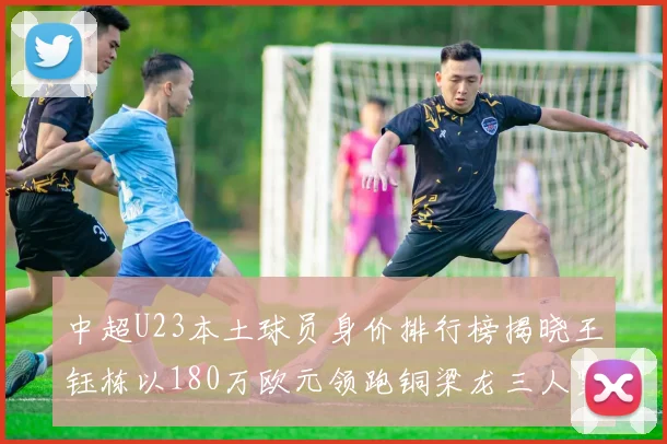 中超U23本土球员身价排行榜揭晓王钰栋以180万欧元领跑铜梁龙三人紧随其后