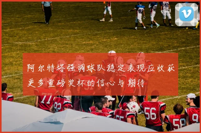 阿尔特塔强调球队稳定表现应收获更多重磅奖杯的信心与期待