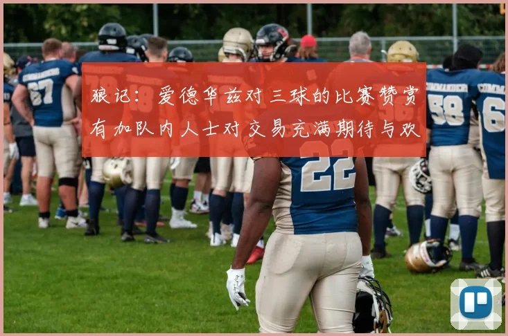 狼记：爱德华兹对三球的比赛赞赏有加队内人士对交易充满期待与欢欣