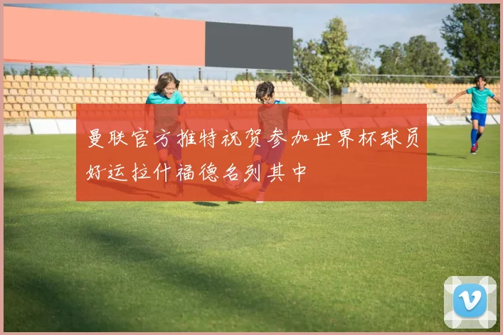 曼联官方推特祝贺参加世界杯球员好运拉什福德名列其中