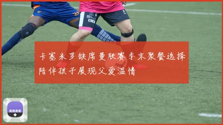 卡塞米罗缺席曼联赛季末聚餐选择陪伴孩子展现父爱温情
