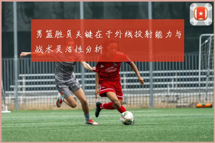 男篮胜负关键在于外线投射能力与战术灵活性分析