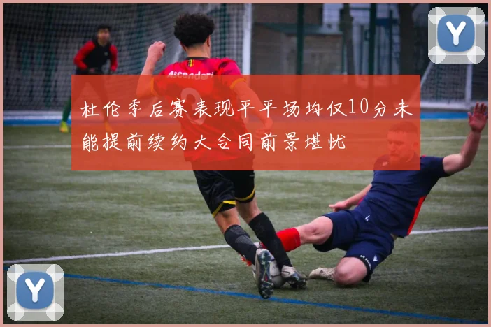 杜伦季后赛表现平平场均仅10分未能提前续约大合同前景堪忧