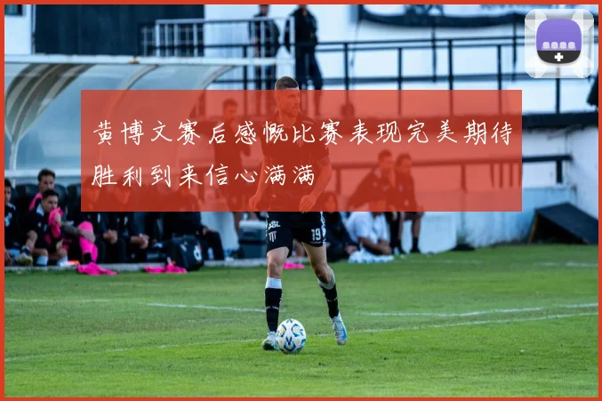 黄博文赛后感慨比赛表现完美期待胜利到来信心满满