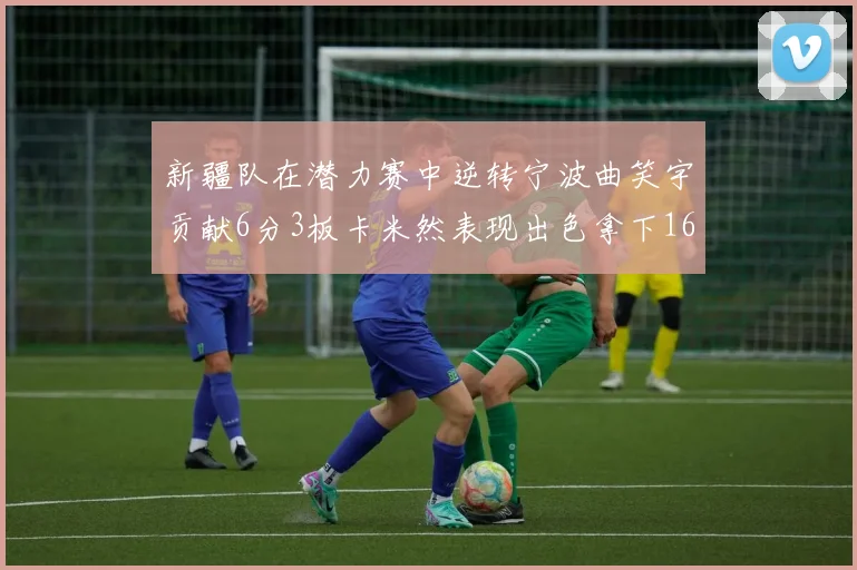 新疆队在潜力赛中逆转宁波曲笑宇贡献6分3板卡米然表现出色拿下16分