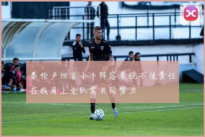 泰伦卢坦言小个阵容表现不佳责任在我肩上全队需共同努力