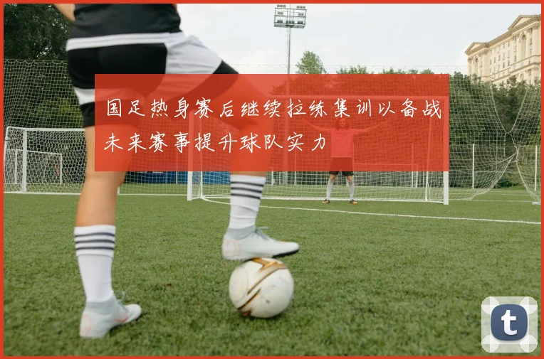 国足热身赛后继续拉练集训以备战未来赛事提升球队实力