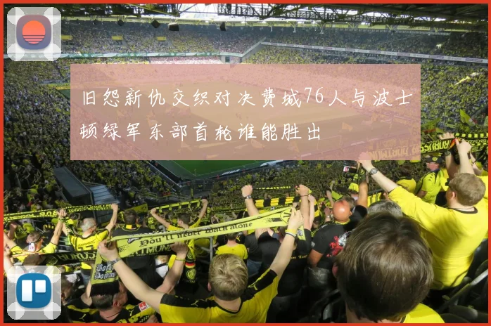 旧怨新仇交织对决费城76人与波士顿绿军东部首轮谁能胜出