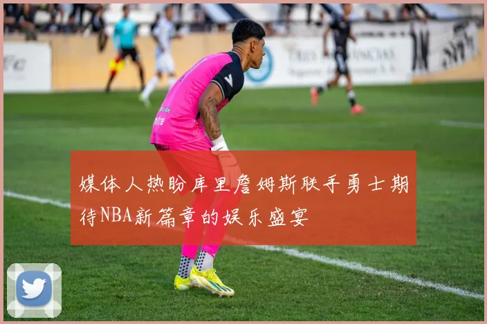 媒体人热盼库里詹姆斯联手勇士期待NBA新篇章的娱乐盛宴