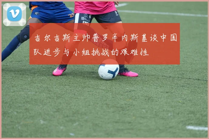 吉尔吉斯主帅普罗辛内斯基谈中国队进步与小组挑战的艰难性
