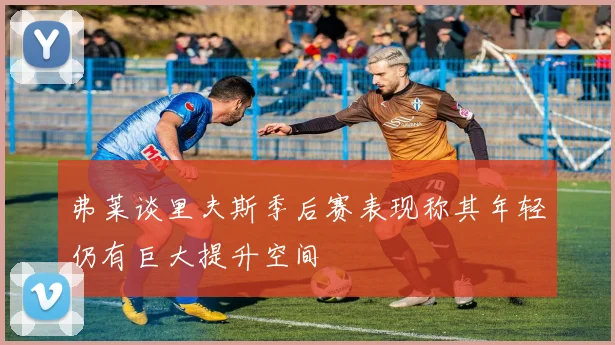 弗莱谈里夫斯季后赛表现称其年轻仍有巨大提升空间