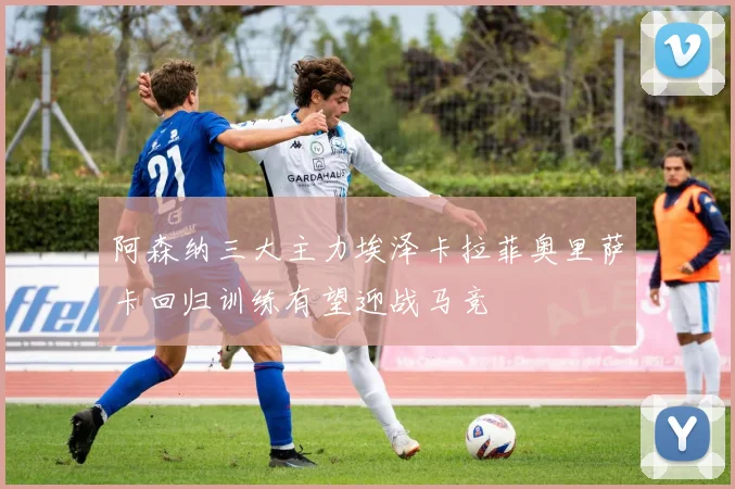 阿森纳三大主力埃泽卡拉菲奥里萨卡回归训练有望迎战马竞