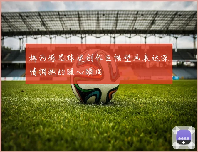 梅西感恩球迷创作巨幅壁画表达深情拥抱的暖心瞬间