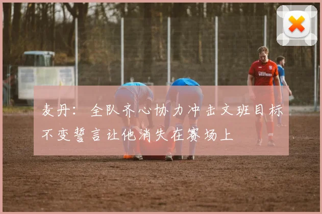 麦丹：全队齐心协力冲击文班目标不变誓言让他消失在赛场上