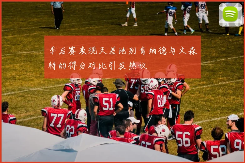 季后赛表现天差地别肯纳德与文森特的得分对比引发热议