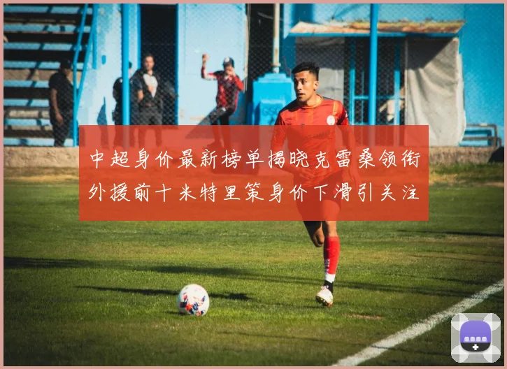 中超身价最新榜单揭晓克雷桑领衔外援前十米特里策身价下滑引关注