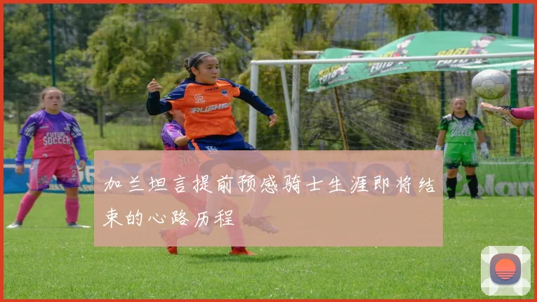 加兰坦言提前预感骑士生涯即将结束的心路历程