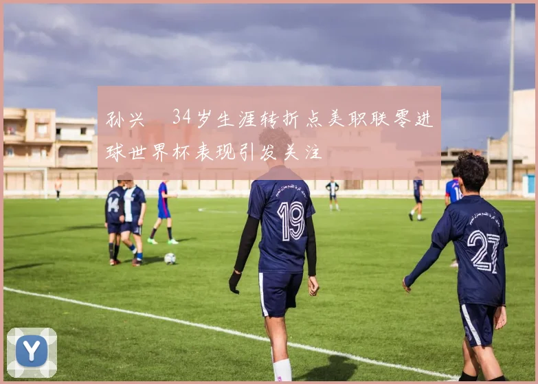 孙兴慜34岁生涯转折点美职联零进球世界杯表现引发关注