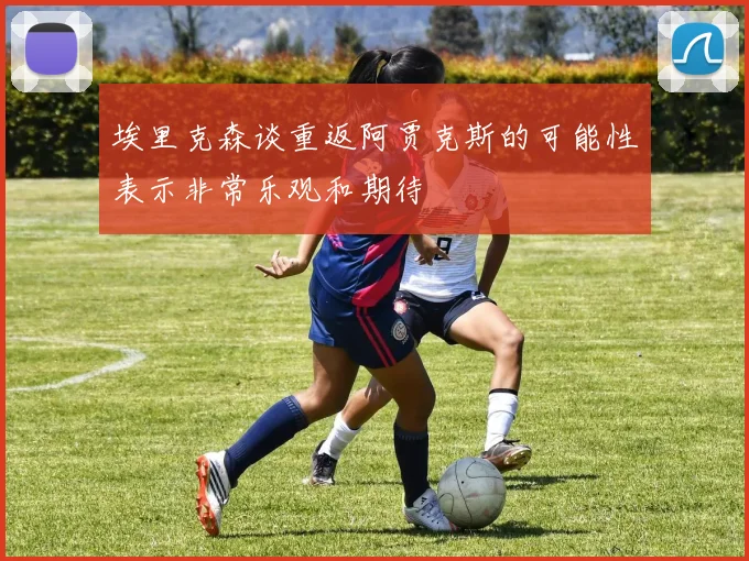 埃里克森谈重返阿贾克斯的可能性表示非常乐观和期待